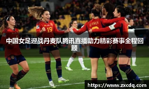 中国女足迎战丹麦队腾讯直播助力精彩赛事全程回顾
