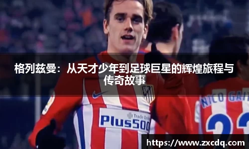 格列兹曼：从天才少年到足球巨星的辉煌旅程与传奇故事